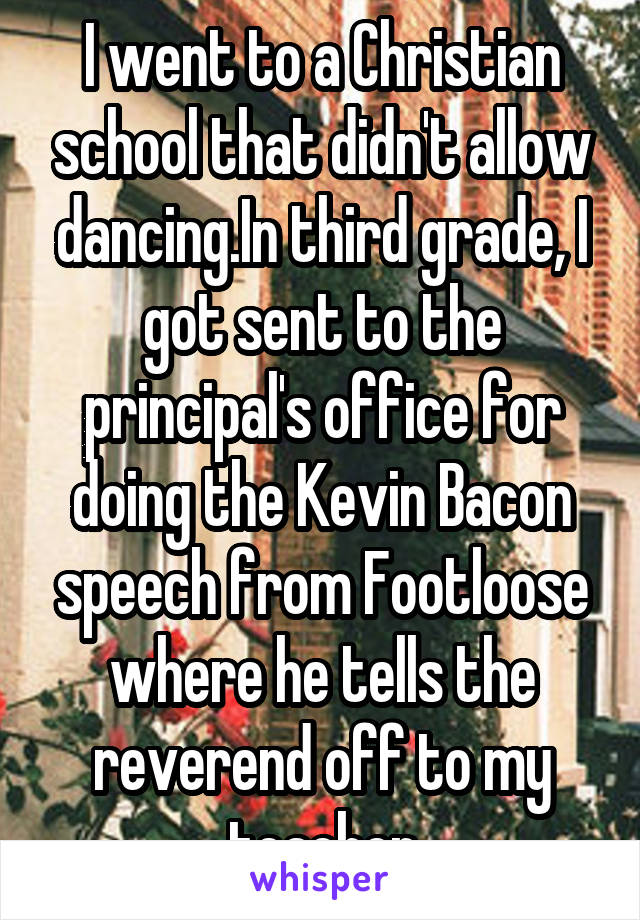 I went to a Christian school that didn't allow dancing.In third grade, I got sent to the principal's office for doing the Kevin Bacon speech from Footloose where he tells the reverend off to my teacher