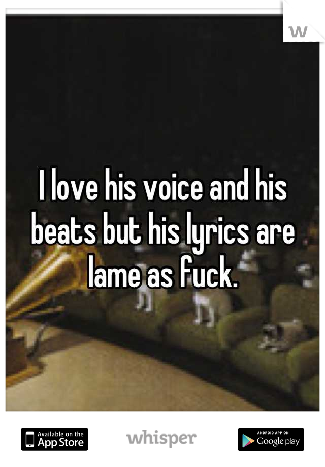 I love his voice and his beats but his lyrics are lame as fuck.