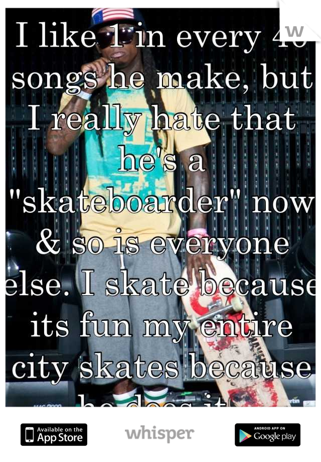 I like 1 in every 40 songs he make, but I really hate that he's a "skateboarder" now & so is everyone else. I skate because its fun my entire city skates because he does it. 
