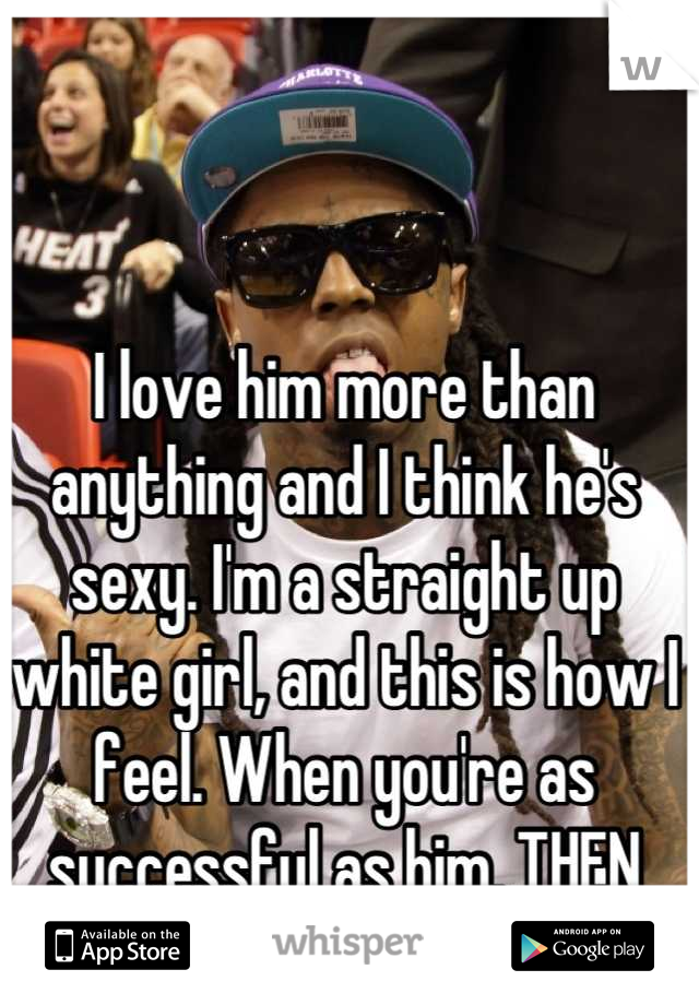 I love him more than anything and I think he's sexy. I'm a straight up white girl, and this is how I feel. When you're as successful as him, THEN you can talk shit. 