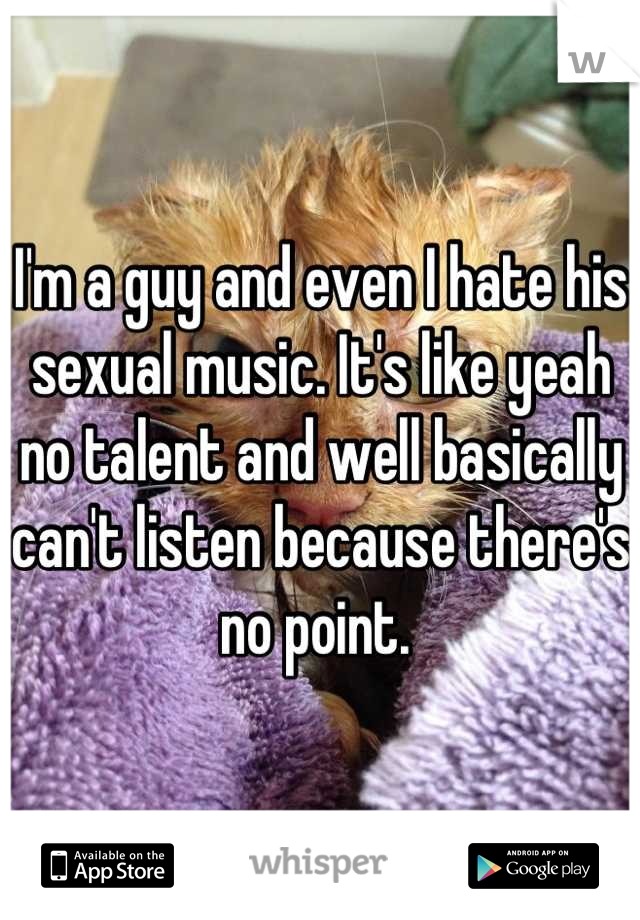 I'm a guy and even I hate his sexual music. It's like yeah no talent and well basically can't listen because there's no point. 