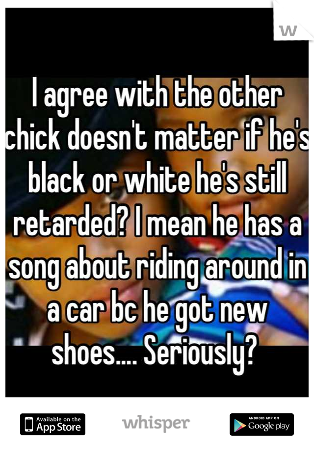 I agree with the other chick doesn't matter if he's black or white he's still retarded? I mean he has a song about riding around in a car bc he got new shoes.... Seriously? 
