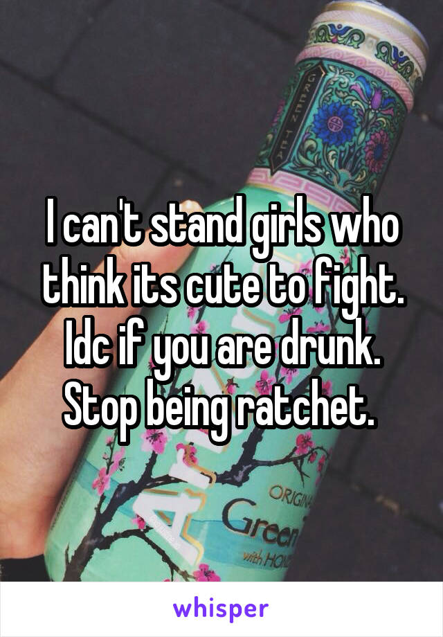 I can't stand girls who think its cute to fight. Idc if you are drunk. Stop being ratchet. 