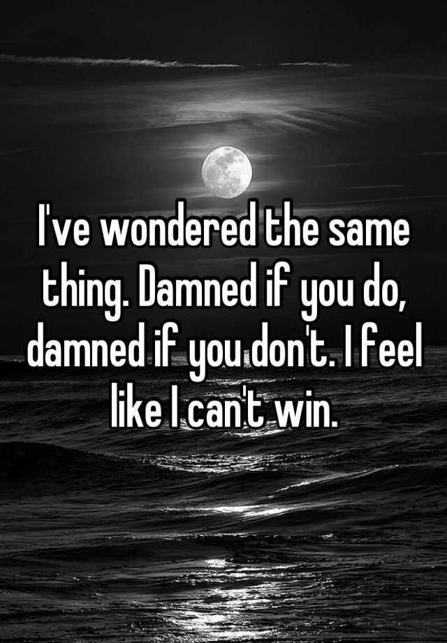 i-ve-wondered-the-same-thing-damned-if-you-do-damned-if-you-don-t-i