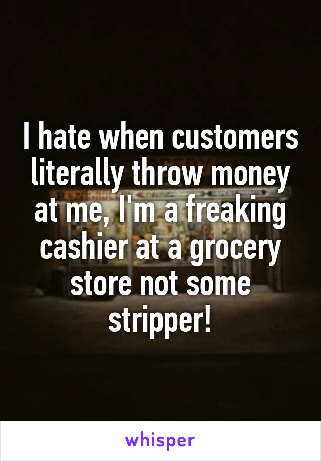 I hate when customers literally throw money at me, I'm a freaking cashier at a grocery store not some stripper!