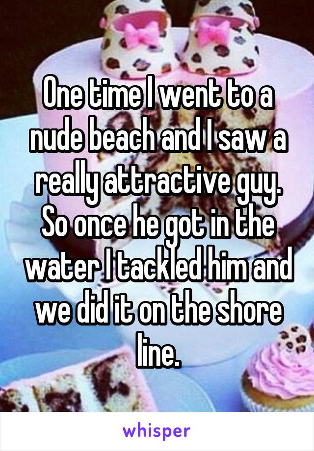 One time I went to a nude beach and I saw a really attractive guy. So once he got in the water I tackled him and we did it on the shore line.