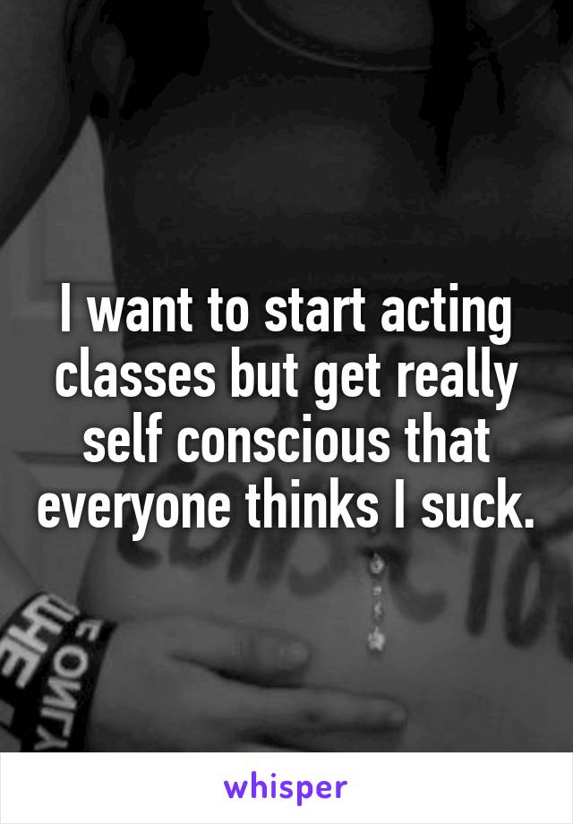I want to start acting classes but get really self conscious that everyone thinks I suck.