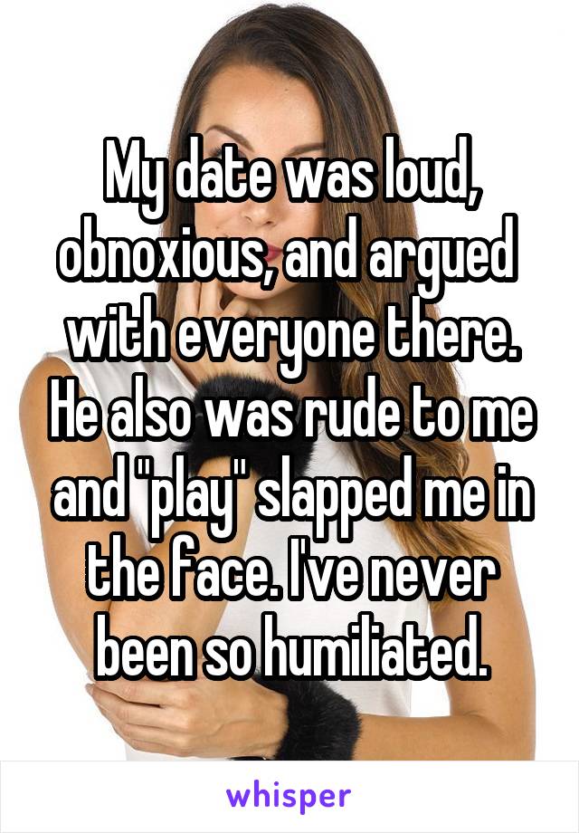 My date was loud, obnoxious, and argued  with everyone there. He also was rude to me and "play" slapped me in the face. I've never been so humiliated.