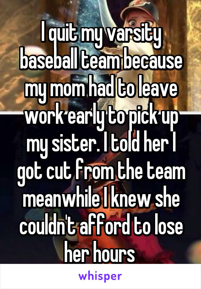 I quit my varsity baseball team because my mom had to leave work early to pick up my sister. I told her I got cut from the team meanwhile I knew she couldn't afford to lose her hours 