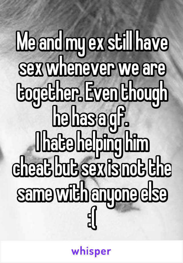 Me and my ex still have sex whenever we are together. Even though he has a gf. 
I hate helping him cheat but sex is not the same with anyone else :(