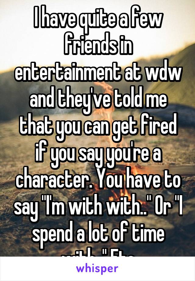 I have quite a few friends in entertainment at wdw and they've told me that you can get fired if you say you're a character. You have to say "I'm with with.." Or "I spend a lot of time with.." Etc
