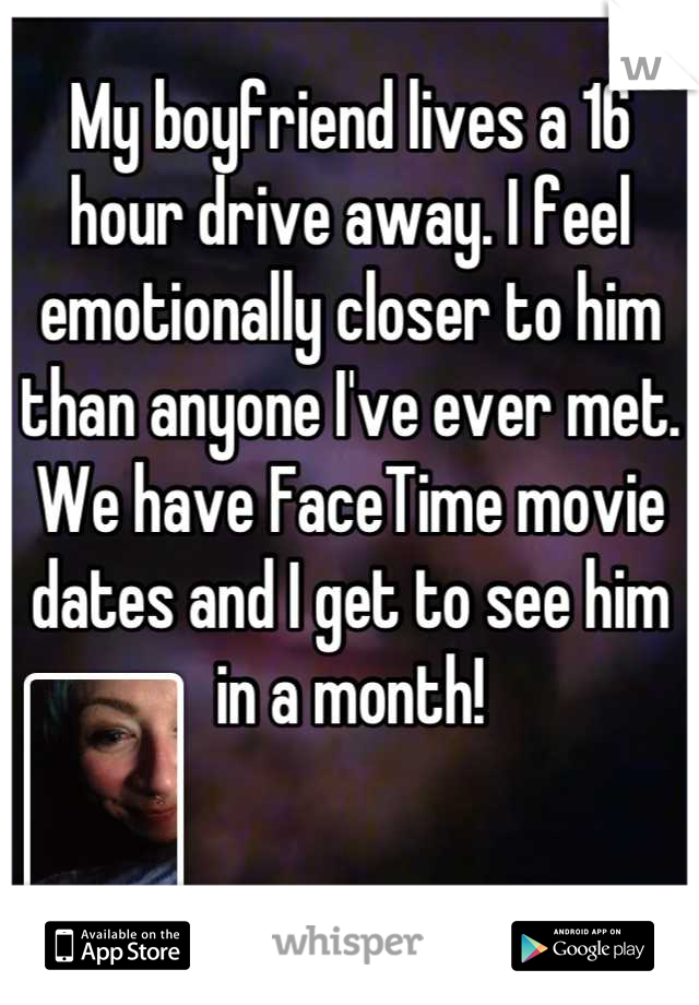 My boyfriend lives a 16 hour drive away. I feel emotionally closer to him than anyone I've ever met. We have FaceTime movie dates and I get to see him in a month!
