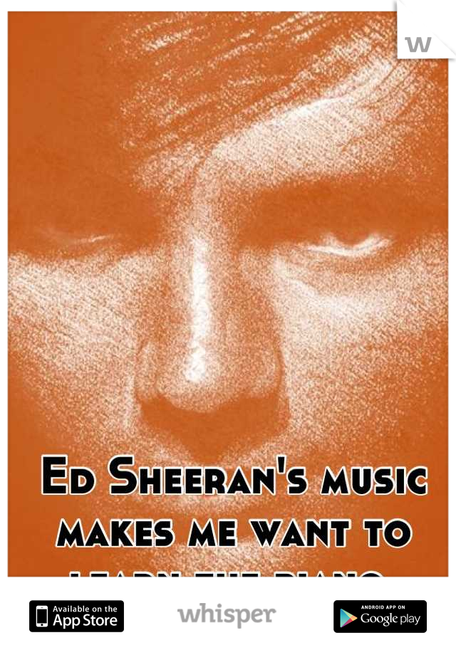 Ed Sheeran's music makes me want to learn the piano.