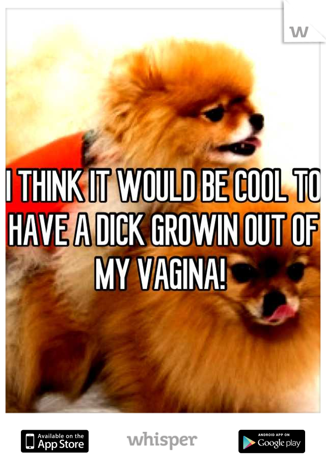 I THINK IT WOULD BE COOL TO HAVE A DICK GROWIN OUT OF MY VAGINA! 