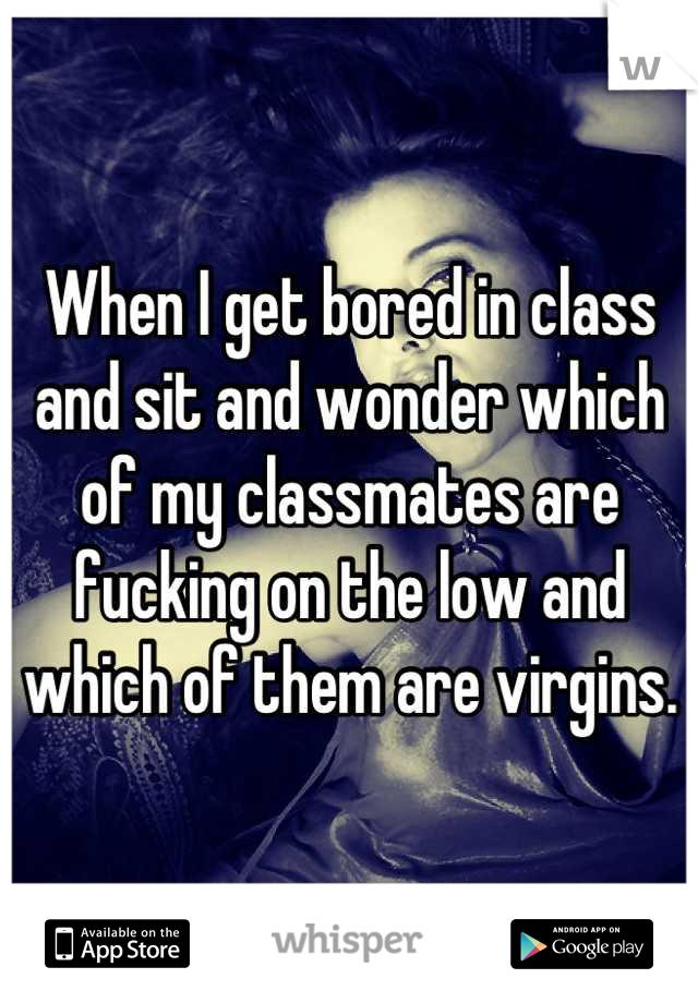When I get bored in class and sit and wonder which of my classmates are fucking on the low and which of them are virgins.
