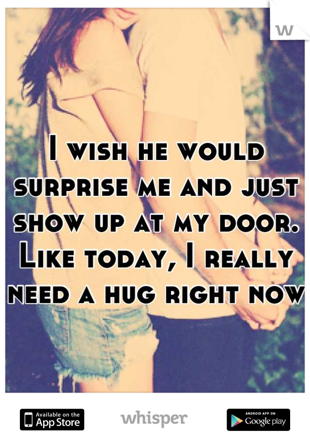 I wish he would surprise me and just show up at my door. 
Like today, I really need a hug right now 