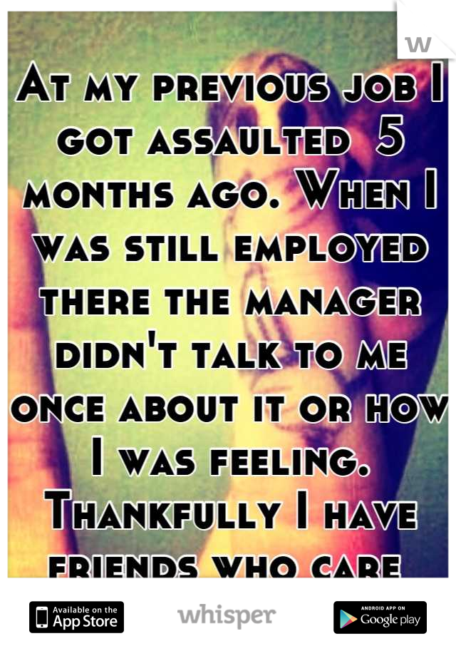 At my previous job I got assaulted  5 months ago. When I was still employed there the manager didn't talk to me once about it or how I was feeling. Thankfully I have friends who care 