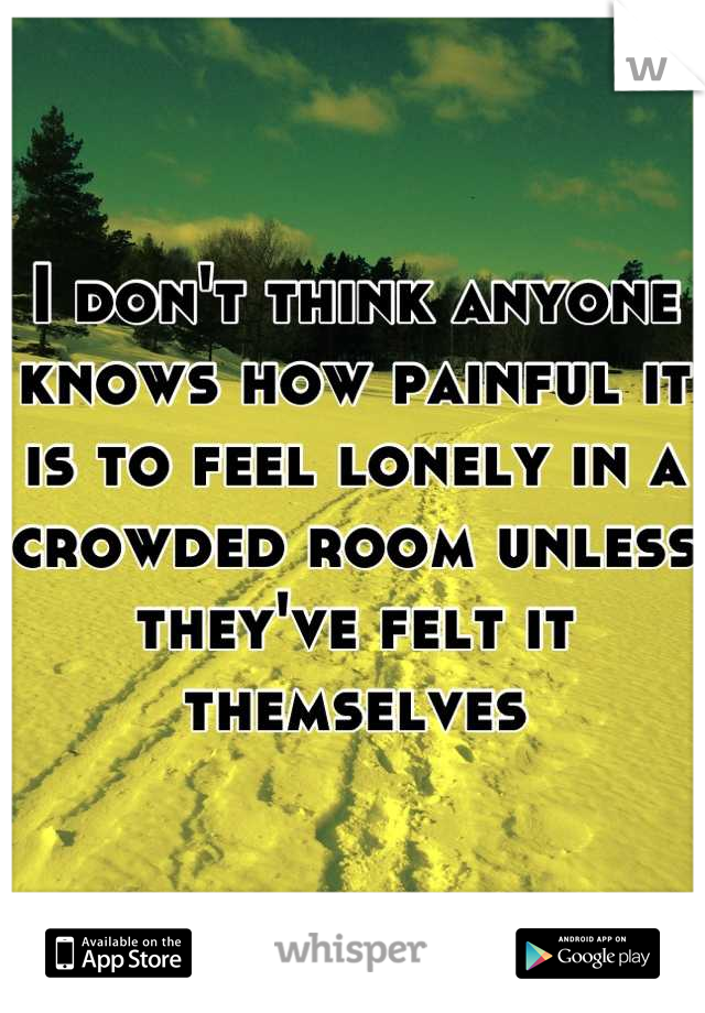 I don't think anyone knows how painful it is to feel lonely in a crowded room unless they've felt it themselves