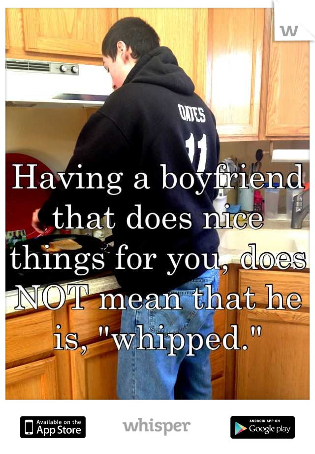 Having a boyfriend that does nice things for you, does NOT mean that he is, "whipped."