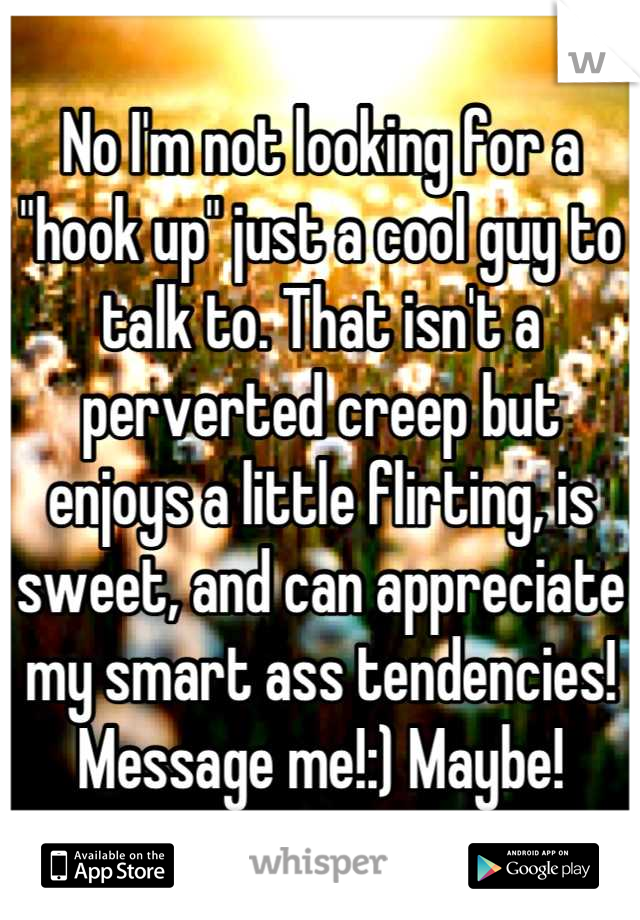 No I'm not looking for a "hook up" just a cool guy to talk to. That isn't a perverted creep but enjoys a little flirting, is sweet, and can appreciate my smart ass tendencies! Message me!:) Maybe!