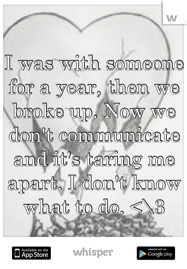 I was with someone for a year, then we broke up. Now we don't communicate and it's taring me apart. I don't know what to do. <\3