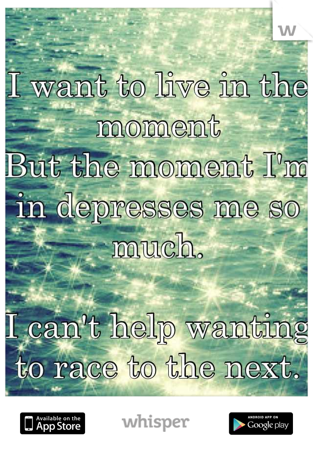 I want to live in the moment
But the moment I'm in depresses me so much. 

I can't help wanting to race to the next.