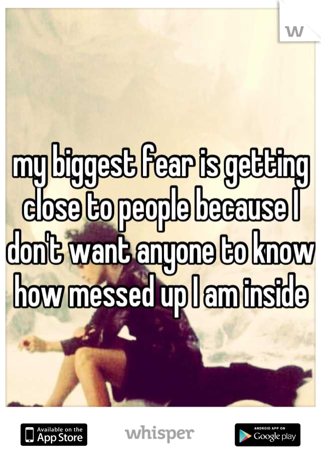 my biggest fear is getting close to people because I don't want anyone to know how messed up I am inside