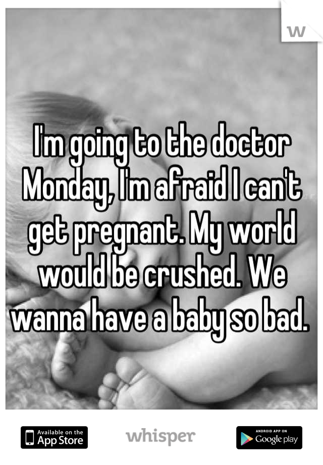 I'm going to the doctor Monday, I'm afraid I can't get pregnant. My world would be crushed. We wanna have a baby so bad. 