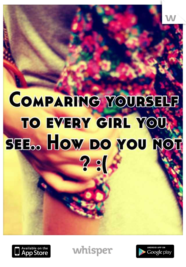 Comparing yourself to every girl you see.. How do you not ? :(