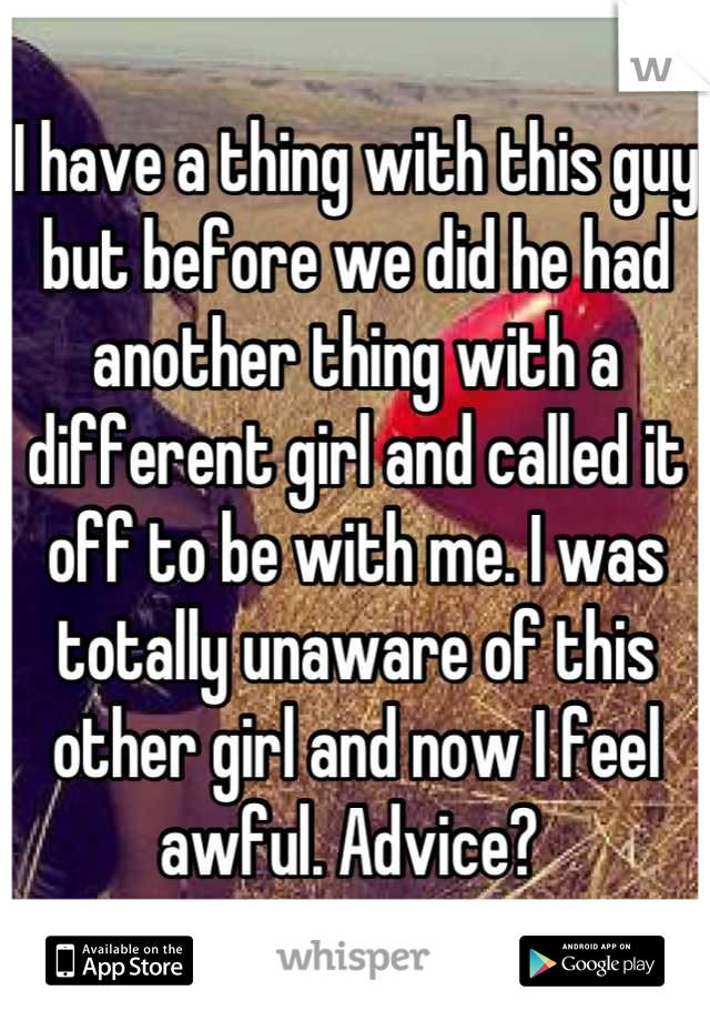 I have a thing with this guy but before we did he had another thing with a different girl and called it off to be with me. I was totally unaware of this other girl and now I feel awful. Advice? 