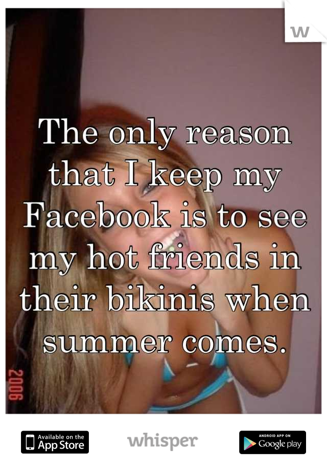 The only reason that I keep my Facebook is to see my hot friends in their bikinis when summer comes.