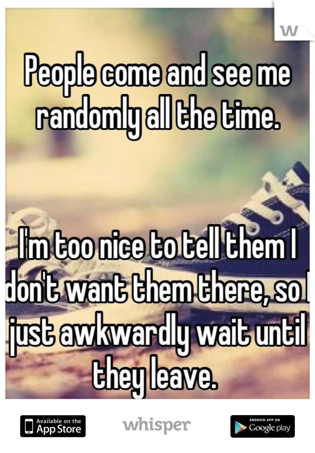 People come and see me randomly all the time. 


I'm too nice to tell them I don't want them there, so I just awkwardly wait until they leave. 