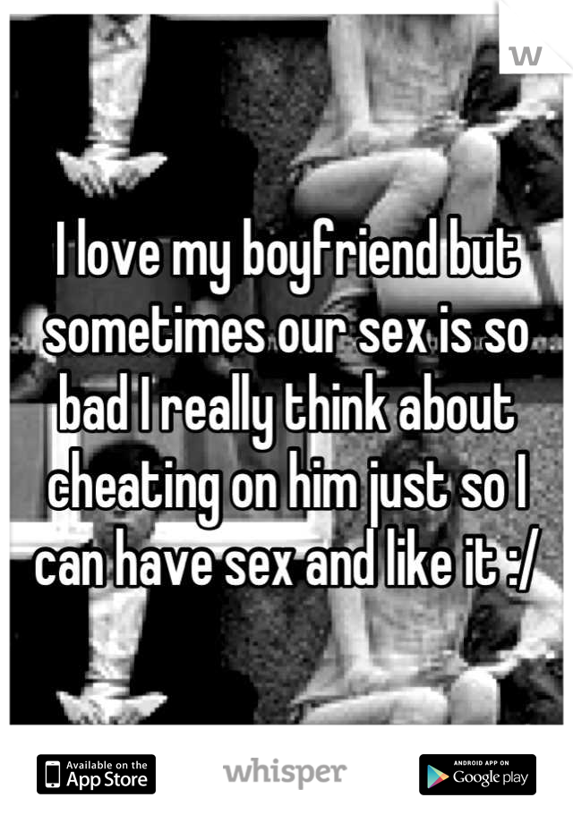 I love my boyfriend but sometimes our sex is so bad I really think about cheating on him just so I can have sex and like it :/
