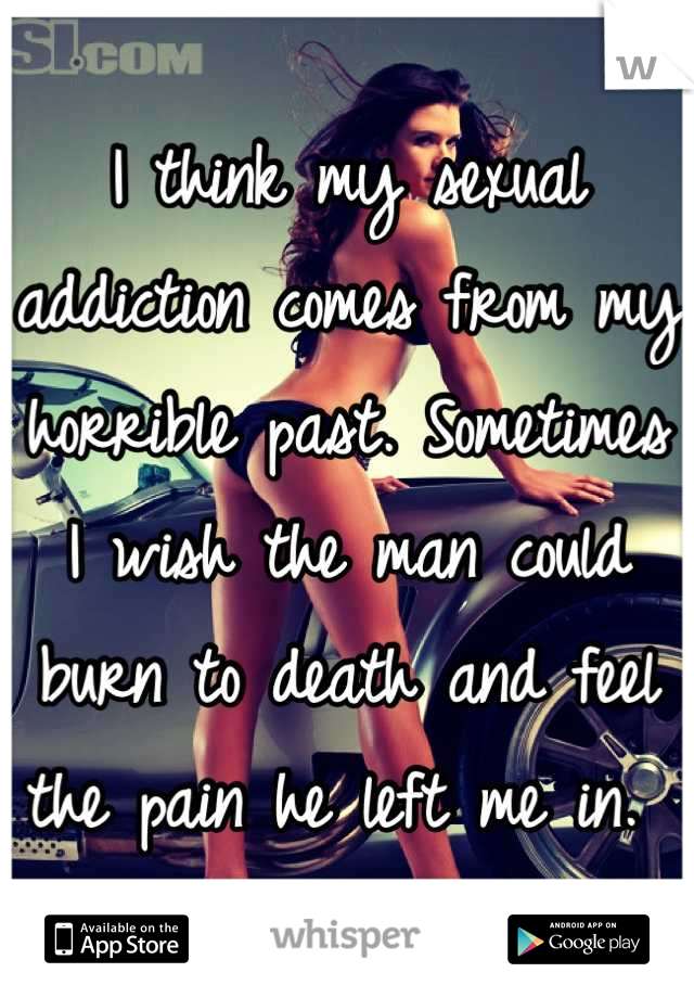 I think my sexual addiction comes from my horrible past. Sometimes I wish the man could burn to death and feel the pain he left me in. 
