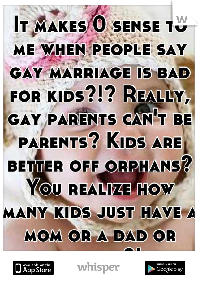 It makes 0 sense to me when people say gay marriage is bad for kids?!? Really, gay parents can't be parents? Kids are better off orphans? You realize how many kids just have a mom or a dad or neither?!