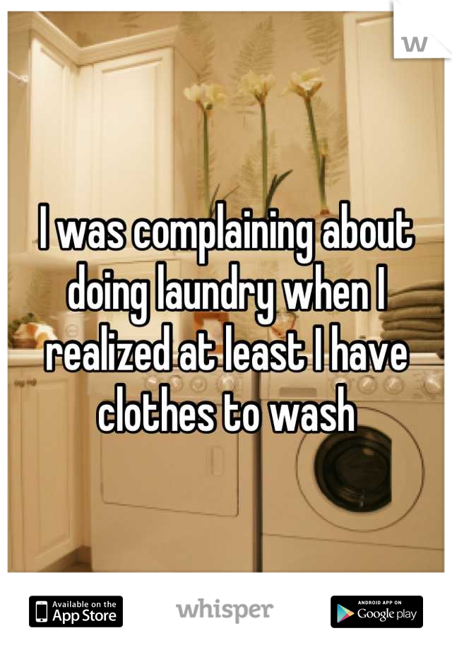 I was complaining about doing laundry when I realized at least I have clothes to wash