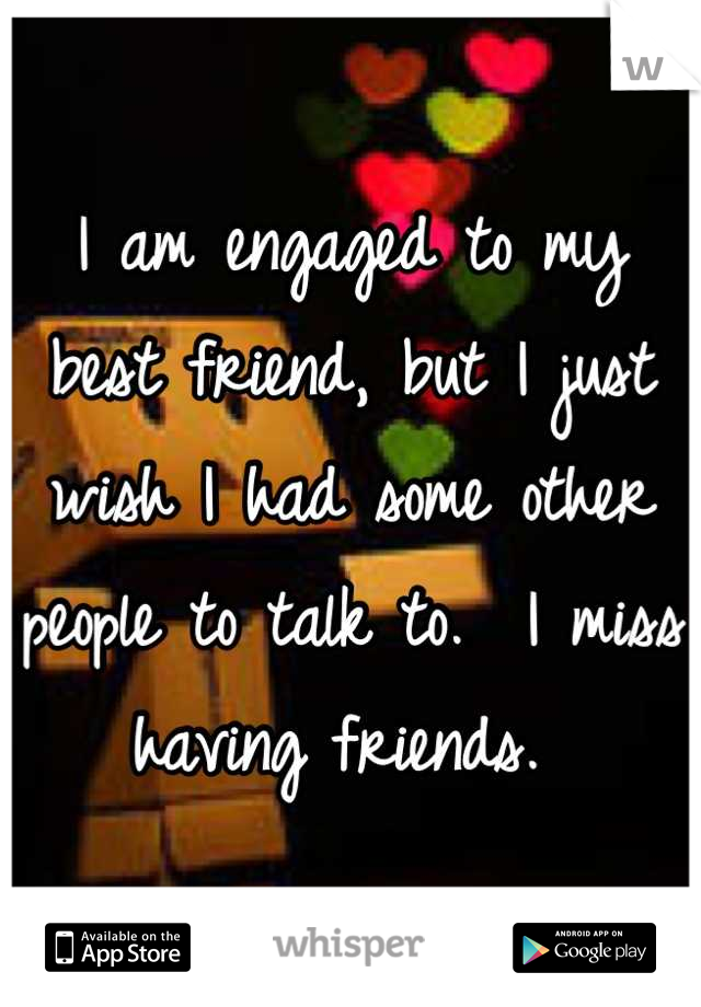 I am engaged to my best friend, but I just wish I had some other people to talk to.  I miss having friends. 