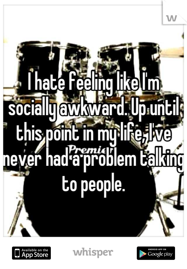 I hate feeling like I'm socially awkward. Up until this point in my life, I've never had a problem talking to people.