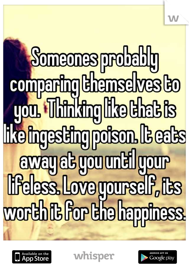 Someones probably comparing themselves to you.  Thinking like that is like ingesting poison. It eats away at you until your lifeless. Love yourself, its worth it for the happiness. 