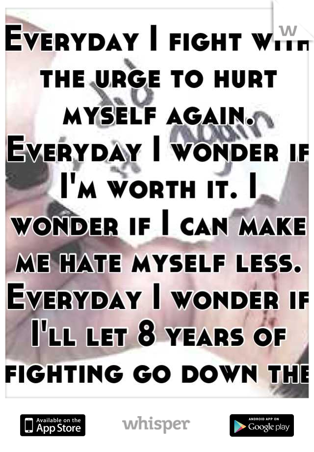 Everyday I fight with the urge to hurt myself again. Everyday I wonder if I'm worth it. I wonder if I can make me hate myself less.
Everyday I wonder if I'll let 8 years of fighting go down the drain.