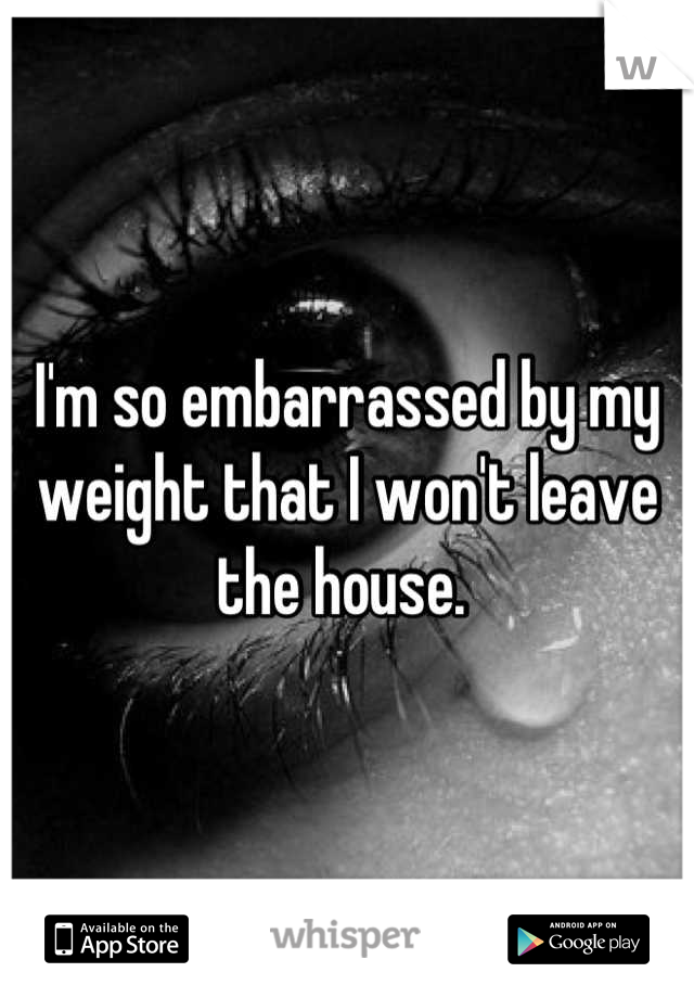 I'm so embarrassed by my weight that I won't leave the house. 