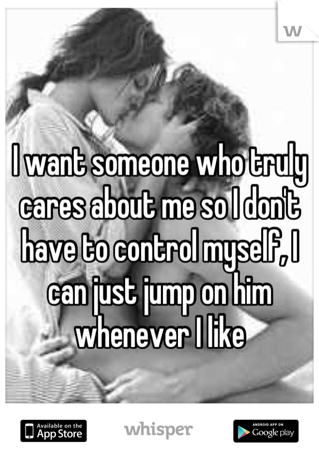 
I want someone who truly cares about me so I don't have to control myself, I can just jump on him whenever I like