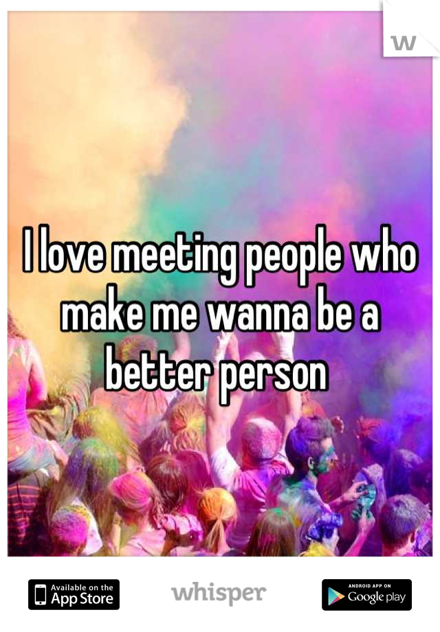 I love meeting people who make me wanna be a better person 