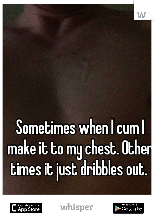 Sometimes when I cum I make it to my chest. Other times it just dribbles out. 