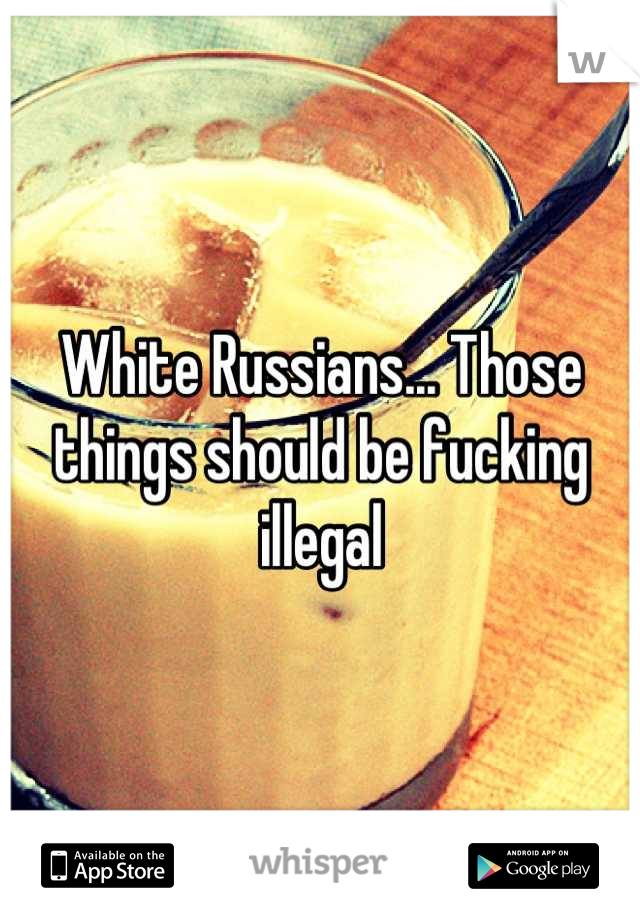 White Russians... Those things should be fucking illegal