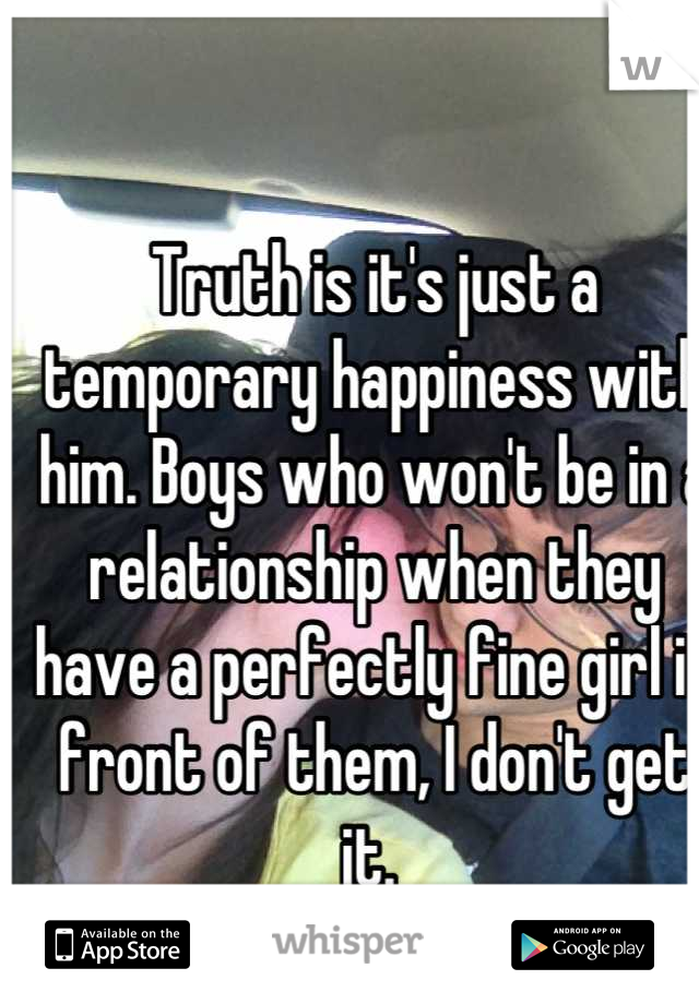Truth is it's just a temporary happiness with him. Boys who won't be in a relationship when they have a perfectly fine girl in front of them, I don't get it. 