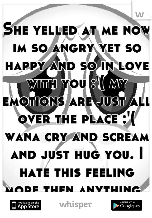 She yelled at me now im so angry yet so happy and so in love with you :'( my emotions are just all over the place :'( wana cry and scream and just hug you. I hate this feeling more then anything..