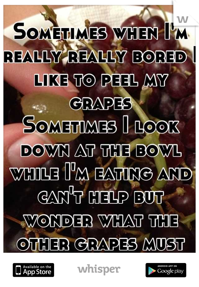 Sometimes when I'm really really bored I like to peel my grapes
Sometimes I look down at the bowl while I'm eating and can't help but wonder what the other grapes must think of me XP