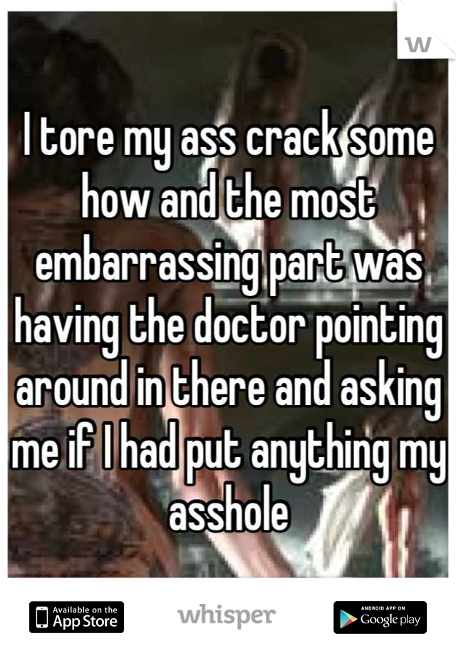 I tore my ass crack some how and the most embarrassing part was having the doctor pointing around in there and asking me if I had put anything my asshole
