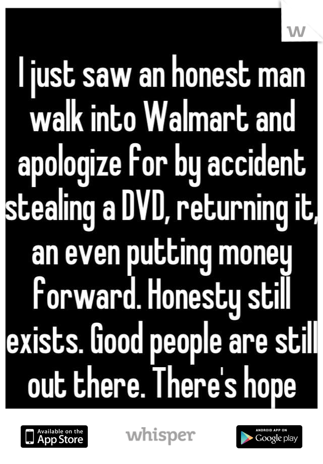 I just saw an honest man walk into Walmart and apologize for by accident stealing a DVD, returning it, an even putting money forward. Honesty still exists. Good people are still out there. There's hope